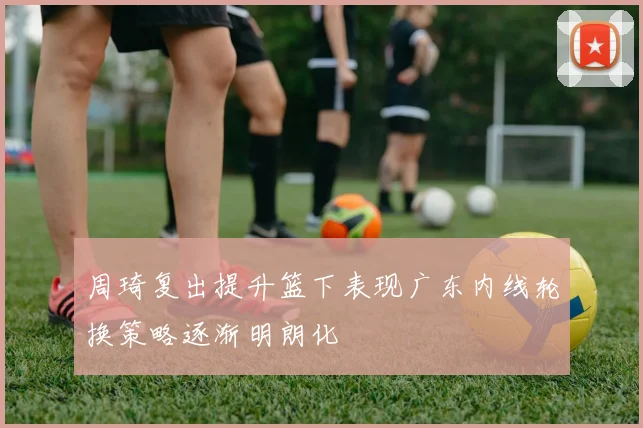 周琦复出提升篮下表现广东内线轮换策略逐渐明朗化