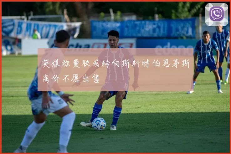 英媒称曼联或转向斯科特伯恩茅斯高价不愿出售