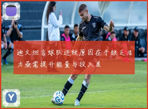 迪文坦言球队连败原因在于缺乏活力亟需提升能量与投入度