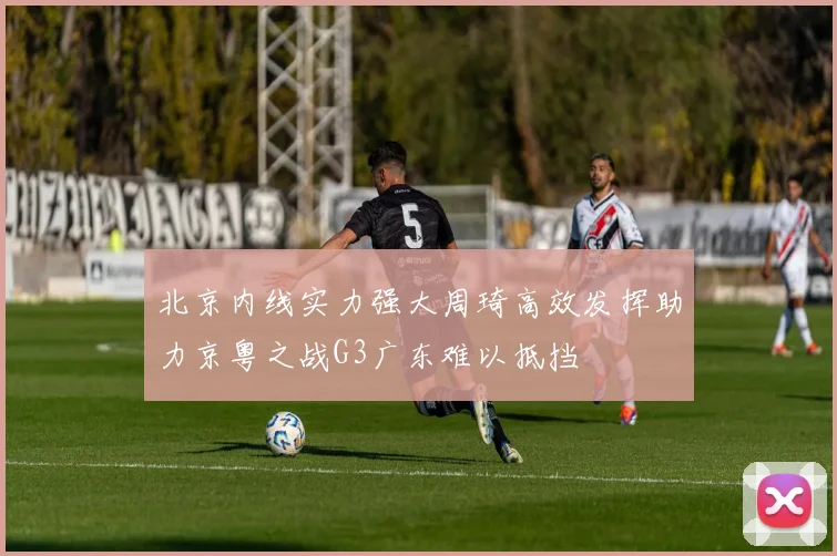 北京内线实力强大周琦高效发挥助力京粤之战G3广东难以抵挡