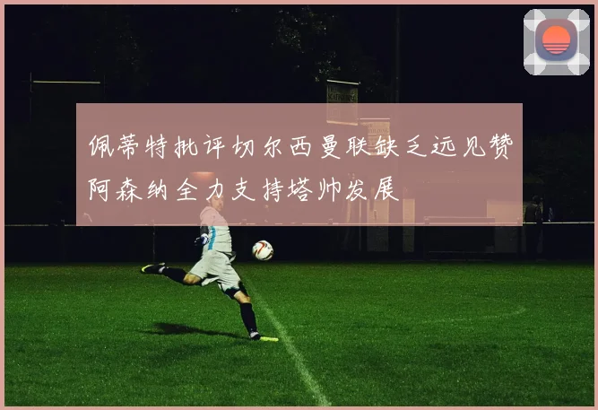 佩蒂特批评切尔西曼联缺乏远见赞阿森纳全力支持塔帅发展