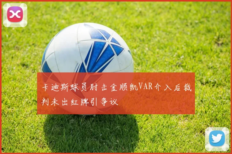 卡迪斯球员肘击金顺凯VAR介入后裁判未出红牌引争议
