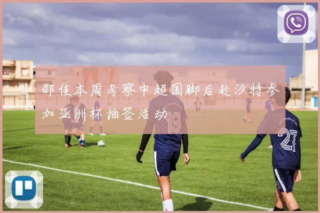 邵佳本周考察中超国脚后赴沙特参加亚洲杯抽签活动