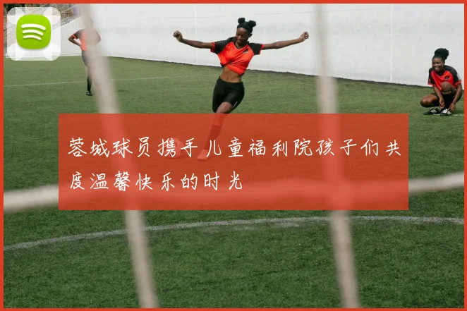 蓉城球员携手儿童福利院孩子们共度温馨快乐的时光