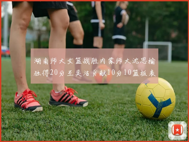 湖南师大女篮战胜内蒙师大沈思榆独得20分王奕洁贡献10分10篮板表现出色
