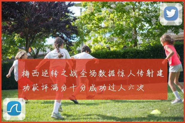梅西逆转之战全场数据惊人传射建功获评满分十分成功过人六次