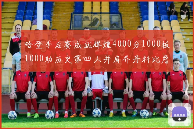 哈登季后赛成就辉煌4000分1000板1000助历史第四人并肩乔丹科比詹姆斯