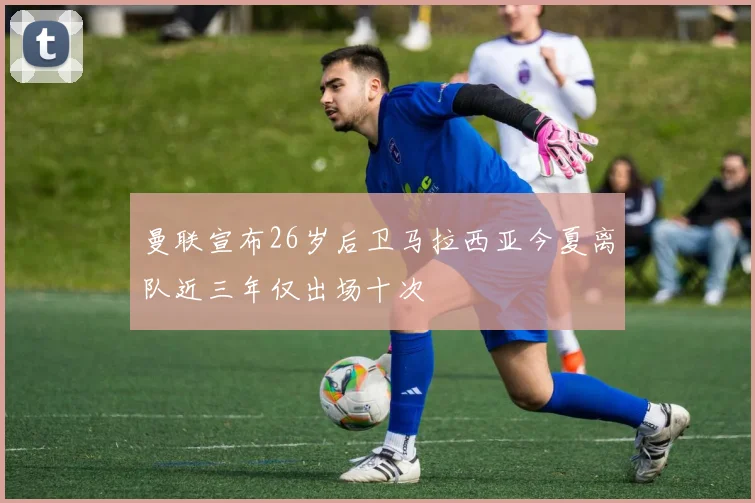曼联宣布26岁后卫马拉西亚今夏离队近三年仅出场十次