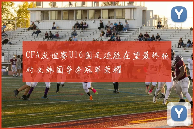 CFA友谊赛U16国足连胜在望最终轮对决韩国争夺冠军荣耀